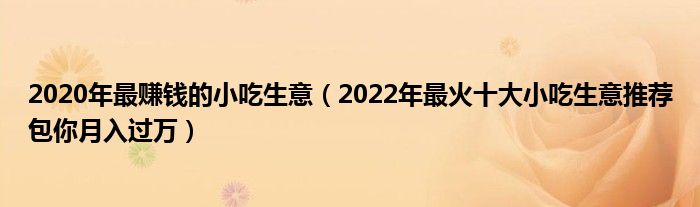 2020年最赚钱的小吃生意(2022年最火十大小吃生意推荐包你月入过万)