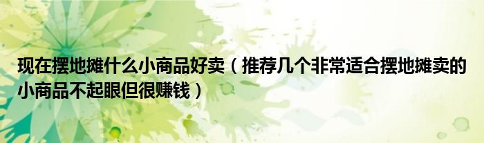 现在摆地摊什么小商品好卖（推荐几个非常适合摆地摊卖的小商品不起眼但很赚钱）