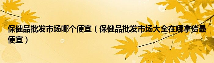 保健品批发市场哪个便宜(保健品批发市场大全在哪拿货最便宜)