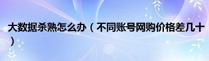 大数据杀熟怎么办(不同账号网购价格差几十)