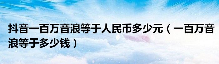 抖音一百万音浪等于人民币多少元(一百万音浪等于多少钱)