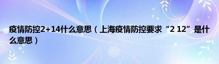 疫情防控2+14什么意思(上海疫情防控要求“2 12”是什么意思)