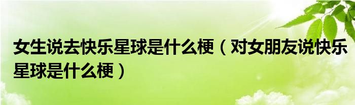 女生说去快乐星球是什么梗(对女朋友说快乐星球是什么梗)