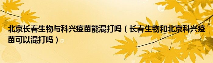 北京长春生物与科兴疫苗能混打吗(长春生物和北京科兴疫苗可以混打吗)