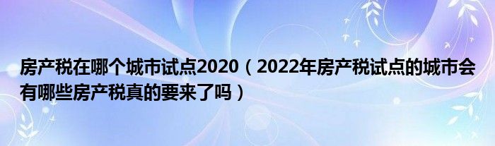 房产税在哪个城市试点2020(2022年房产税试点的城市会有哪些房产税真的要来了吗)
