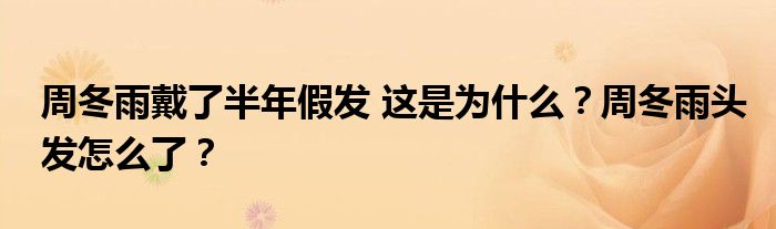 周冬雨戴了半年假发 这是为什么?周冬雨头发怎么了?