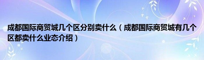 成都国际商贸城几个区分别卖什么(成都国际商贸城有几个区都卖什么业态介绍)