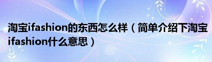 淘宝ifashion的东西怎么样(简单介绍下淘宝ifashion什么意思)