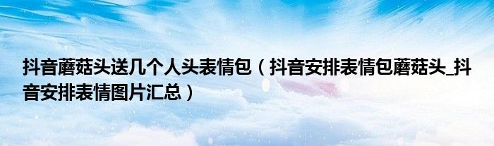 抖音蘑菇头送几个人头表情包(抖音安排表情包蘑菇头_抖音安排表情图片汇总)