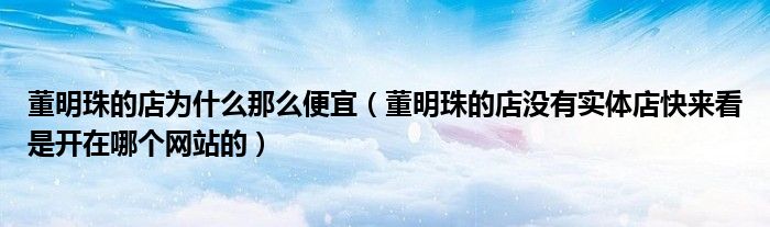 董明珠的店为什么那么便宜(董明珠的店没有实体店快来看是开在哪个网站的)