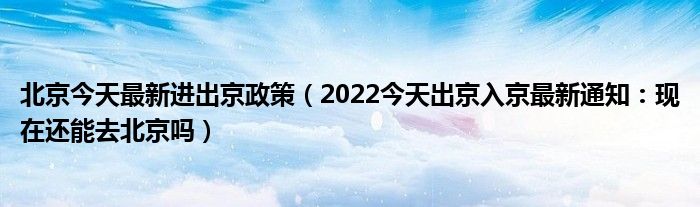 北京今天最新进出京政策(2022今天出京入京最新通知:现在还能去北京吗)