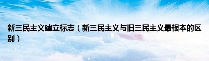 新三民主义建立标志(新三民主义与旧三民主义最根本的区别)