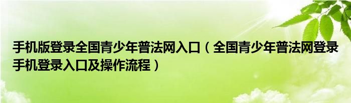手机版登录全国青少年普法网入口(全国青少年普法网登录手机登录入口及操作流程)