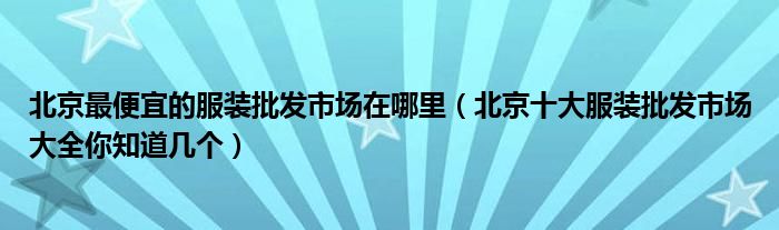 北京最便宜的服装批发市场在哪里(北京十大服装批发市场大全你知道几个)