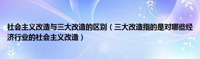 社会主义改造与三大改造的区别(三大改造指的是对哪些经济行业的社会主义改造)