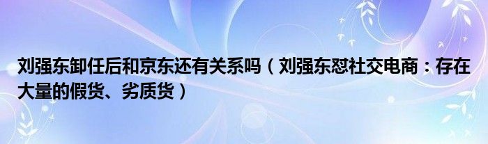刘强东卸任后和京东还有关系吗(刘强东怼社交电商:存在大量的假货、劣质货)
