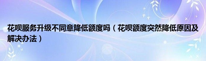 花呗服务升级不同意降低额度吗(花呗额度突然降低原因及解决办法)