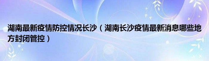 湖南最新疫情防控情况长沙(湖南长沙疫情最新消息哪些地方封闭管控)