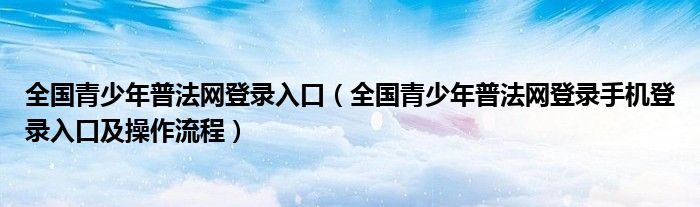 全国青少年普法网登录入口(全国青少年普法网登录手机登录入口及操作流程)