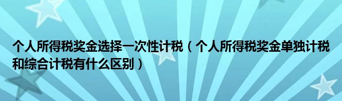 个人所得税奖金选择一次性计税(个人所得税奖金单独计税和综合计税有什么区别)