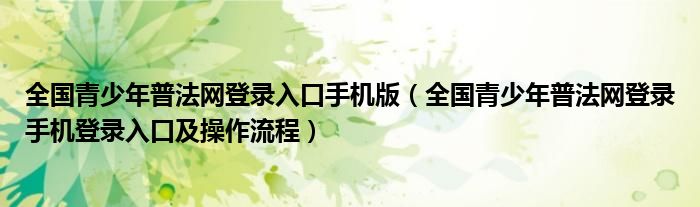 全国青少年普法网登录入口手机版(全国青少年普法网登录手机登录入口及操作流程)