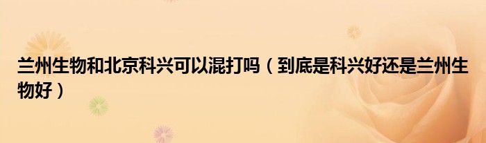 兰州生物和北京科兴可以混打吗（到底是科兴好还是兰州生物好）