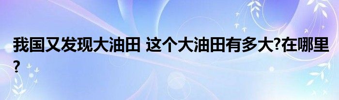 我国又发现大油田 这个大油田有多大?在哪里?