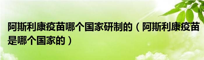 阿斯利康疫苗哪个国家研制的(阿斯利康疫苗是哪个国家的)