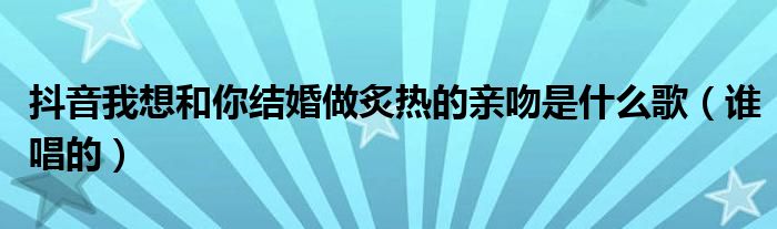 抖音我想和你结婚做炙热的亲吻是什么歌（谁唱的）