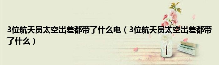 3位航天员太空出差都带了什么电（3位航天员太空出差都带了什么）