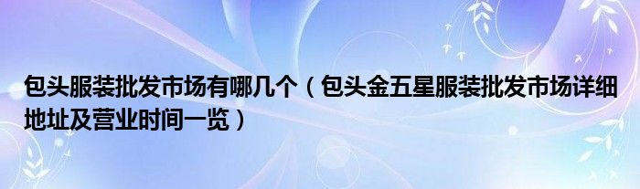 包头服装批发市场有哪几个（包头金五星服装批发市场详细地址及营业时间一览）