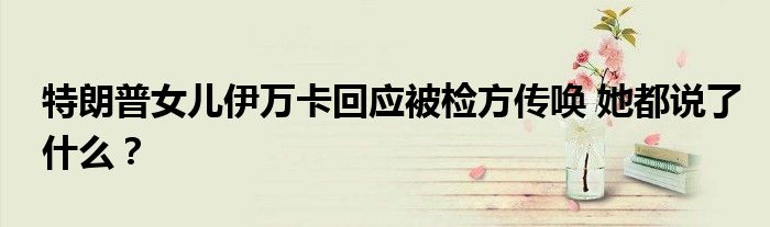 特朗普女儿伊万卡回应被检方传唤 她都说了什么?