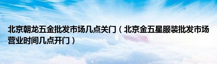 北京朝龙五金批发市场几点关门(北京金五星服装批发市场营业时间几点开门)