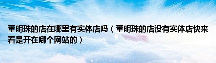 董明珠的店在哪里有实体店吗(董明珠的店没有实体店快来看是开在哪个网站的)