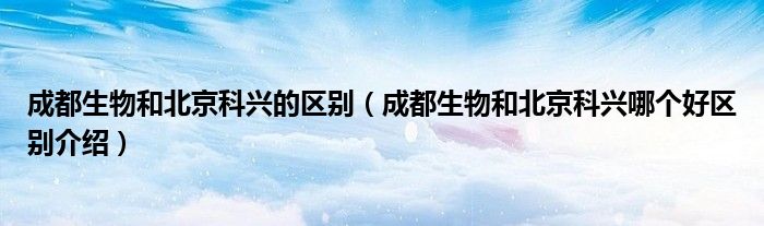 成都生物和北京科兴的区别(成都生物和北京科兴哪个好区别介绍)