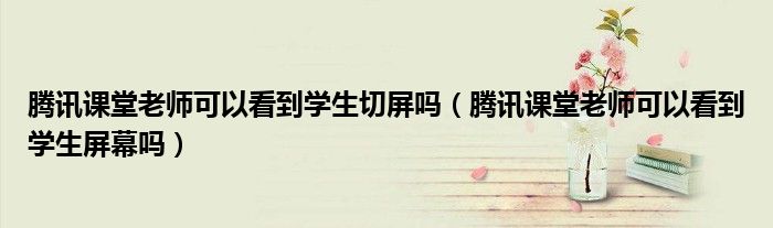 腾讯课堂老师可以看到学生切屏吗(腾讯课堂老师可以看到学生屏幕吗)