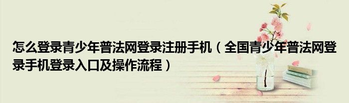 怎么登录青少年普法网登录注册手机(全国青少年普法网登录手机登录入口及操作流程)