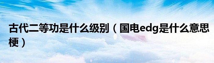 古代二等功是什么级别(国电edg是什么意思梗)