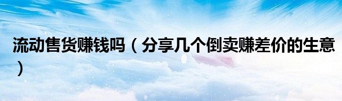 流动售货赚钱吗(分享几个倒卖赚差价的生意)