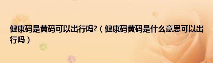 健康码是黄码可以出行吗?(健康码黄码是什么意思可以出行吗)