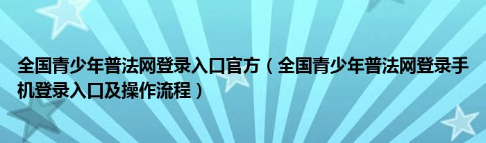 全国青少年普法网登录入口官方(全国青少年普法网登录手机登录入口及操作流程)