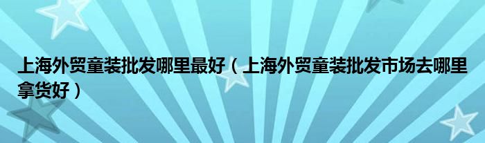 上海外贸童装批发哪里最好(上海外贸童装批发市场去哪里拿货好)