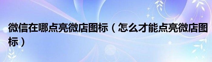 微信在哪点亮微店图标(怎么才能点亮微店图标)