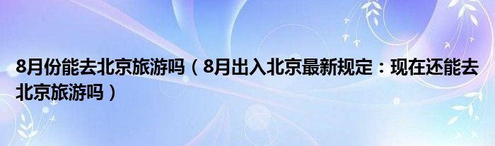 8月份能去北京旅游吗(8月出入北京最新规定:现在还能去北京旅游吗)