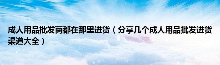 成人用品批发商都在那里进货(分享几个成人用品批发进货渠道大全)