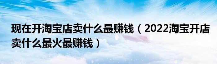 现在开淘宝店卖什么最赚钱(2022淘宝开店卖什么最火最赚钱)
