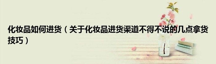 化妆品如何进货(关于化妆品进货渠道不得不说的几点拿货技巧)