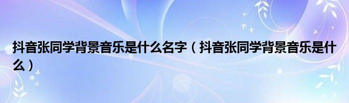 抖音张同学背景音乐是什么名字(抖音张同学背景音乐是什么)
