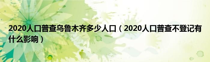 2020人口普查乌鲁木齐多少人口(2020人口普查不登记有什么影响)
