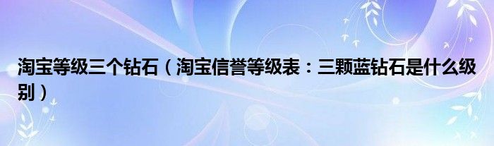 淘宝等级三个钻石（淘宝信誉等级表：三颗蓝钻石是什么级别）